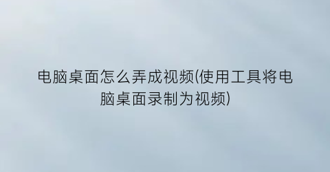 电脑桌面怎么弄成视频(使用工具将电脑桌面录制为视频)