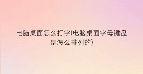 “电脑桌面怎么打字(电脑桌面字母键盘是怎么排列的)