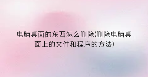 电脑桌面的东西怎么删除(删除电脑桌面上的文件和程序的方法)