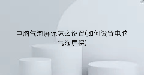 “电脑气泡屏保怎么设置(如何设置电脑气泡屏保)