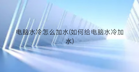 “电脑水冷怎么加水(如何给电脑水冷加水)