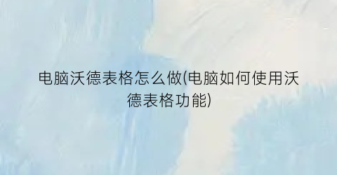 “电脑沃德表格怎么做(电脑如何使用沃德表格功能)