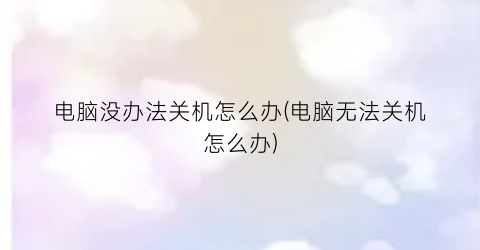 “电脑没办法关机怎么办(电脑无法关机怎么办)