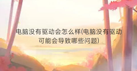 电脑没有驱动会怎么样(电脑没有驱动可能会导致哪些问题)