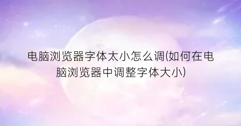 “电脑浏览器字体太小怎么调(如何在电脑浏览器中调整字体大小)