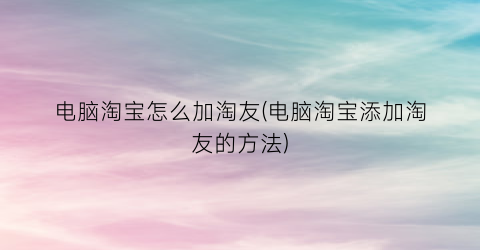 电脑淘宝怎么加淘友(电脑淘宝添加淘友的方法)