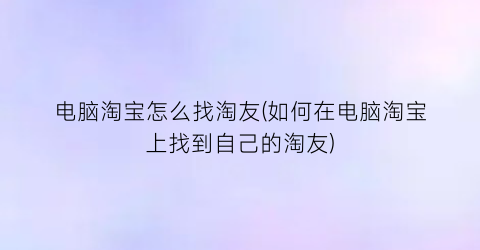 电脑淘宝怎么找淘友(如何在电脑淘宝上找到自己的淘友)