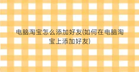 电脑淘宝怎么添加好友(如何在电脑淘宝上添加好友)