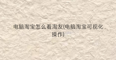 电脑淘宝怎么看淘友(电脑淘宝可视化操作)