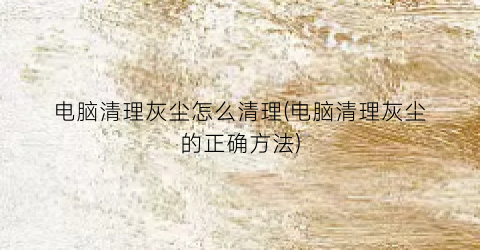 电脑清理灰尘怎么清理(电脑清理灰尘的正确方法)