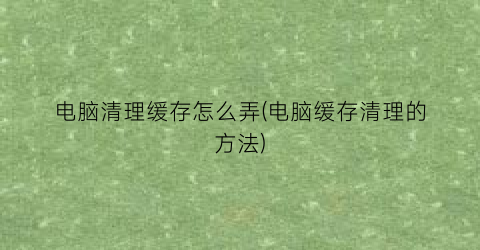 电脑清理缓存怎么弄(电脑缓存清理的方法)