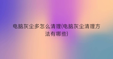 电脑灰尘多怎么清理(电脑灰尘清理方法有哪些)