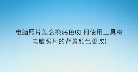 电脑照片怎么换底色(如何使用工具将电脑照片的背景颜色更改)