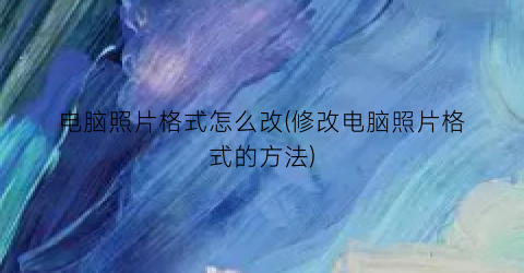 电脑照片格式怎么改(修改电脑照片格式的方法)