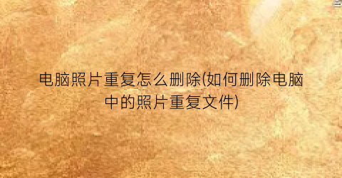 电脑照片重复怎么删除(如何删除电脑中的照片重复文件)