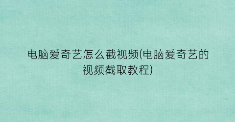 电脑爱奇艺怎么截视频(电脑爱奇艺的视频截取教程)