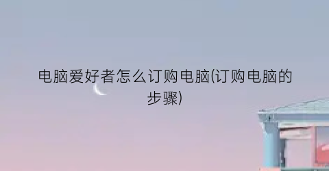 电脑爱好者怎么订购电脑(订购电脑的步骤)