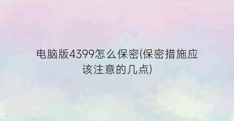 电脑版4399怎么保密(保密措施应该注意的几点)