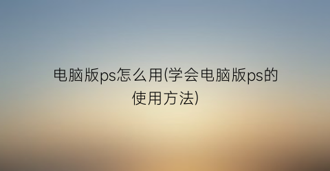 “电脑版ps怎么用(学会电脑版ps的使用方法)