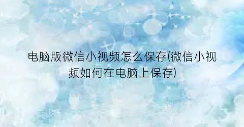“电脑版微信小视频怎么保存(微信小视频如何在电脑上保存)