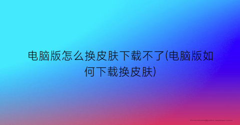 电脑版怎么换皮肤下载不了(电脑版如何下载换皮肤)