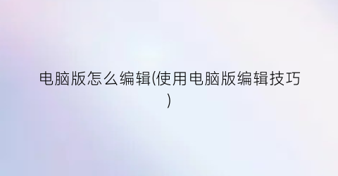 “电脑版怎么编辑(使用电脑版编辑技巧)