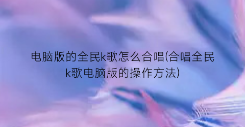 电脑版的全民k歌怎么合唱(合唱全民k歌电脑版的操作方法)