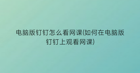 电脑版钉钉怎么看网课(如何在电脑版钉钉上观看网课)