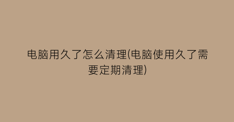 电脑用久了怎么清理(电脑使用久了需要定期清理)