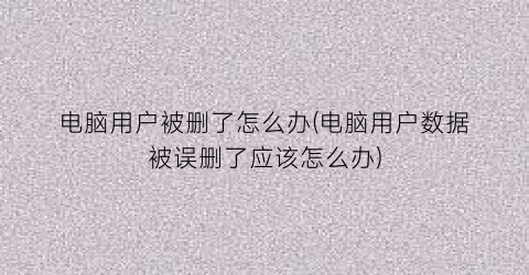 “电脑用户被删了怎么办(电脑用户数据被误删了应该怎么办)