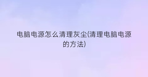 电脑电源怎么清理灰尘(清理电脑电源的方法)