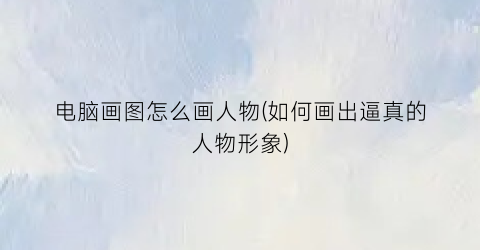 “电脑画图怎么画人物(如何画出逼真的人物形象)