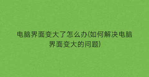 “电脑界面变大了怎么办(如何解决电脑界面变大的问题)