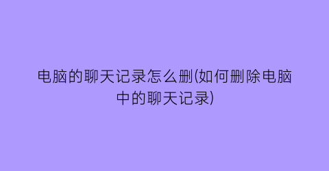 电脑的聊天记录怎么删(如何删除电脑中的聊天记录)