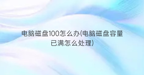 “电脑磁盘100怎么办(电脑磁盘容量已满怎么处理)