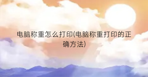 电脑称重怎么打印(电脑称重打印的正确方法)