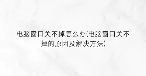 电脑窗口关不掉怎么办(电脑窗口关不掉的原因及解决方法)