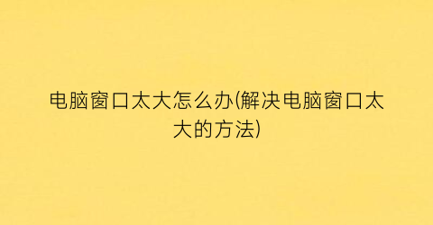 “电脑窗口太大怎么办(解决电脑窗口太大的方法)