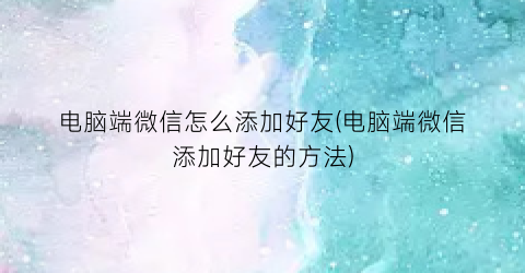 “电脑端微信怎么添加好友(电脑端微信添加好友的方法)