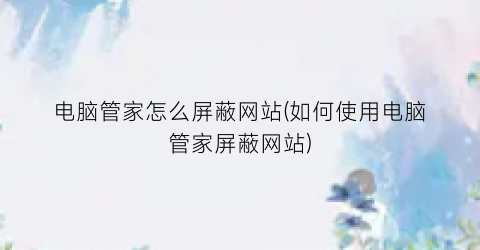 “电脑管家怎么屏蔽网站(如何使用电脑管家屏蔽网站)