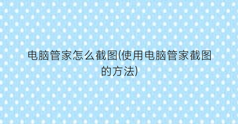 “电脑管家怎么截图(使用电脑管家截图的方法)