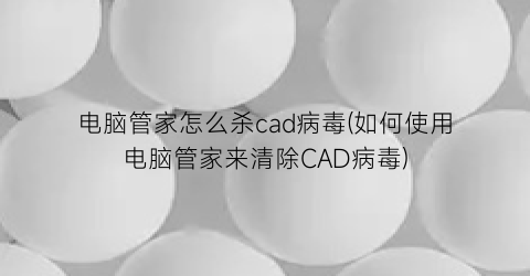 电脑管家怎么杀cad病毒(如何使用电脑管家来清除CAD病毒)