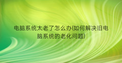 电脑系统太老了怎么办(如何解决旧电脑系统的老化问题)