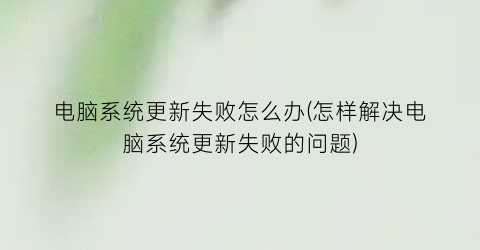 “电脑系统更新失败怎么办(怎样解决电脑系统更新失败的问题)