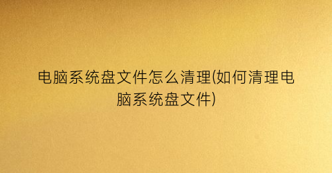 “电脑系统盘文件怎么清理(如何清理电脑系统盘文件)