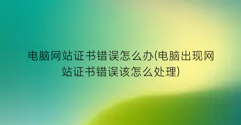 电脑网站证书错误怎么办(电脑出现网站证书错误该怎么处理)