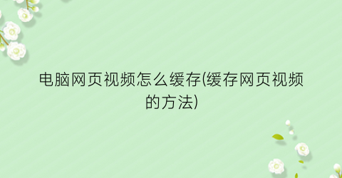 “电脑网页视频怎么缓存(缓存网页视频的方法)