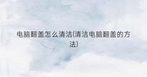 电脑翻盖怎么清洁(清洁电脑翻盖的方法)