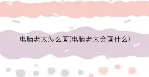 电脑老太怎么画(电脑老太会画什么)