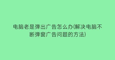 电脑老是弹出广告怎么办(解决电脑不断弹窗广告问题的方法)